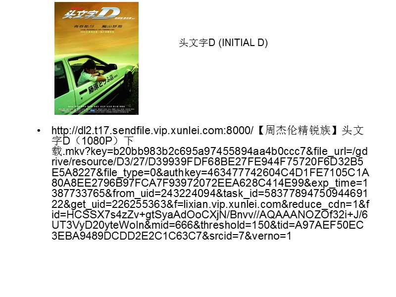 http://dl2.t17.sendfile.vip.xunlei.com:8000/【周杰伦精锐族】头文字D（1080P）下载.mkv?key=b20bb983b2c695a97455894aa4b0ccc7&file_url=/gdrive/resource/D3/27/D39939FDF68BE27FE944F75720F6D32B5E5A8227&file_type=0&authkey=463477742604C4D1FE7105C1A80A8EE2796B97FCA7F93972072EEA628C414E99&exp_time=1387733765&from_uid=243224094&task_id=5837789475094469122&get_uid=226255363&f=lixian.vip.xunlei.com&reduce_cdn=1&fid=HCSSX7s4zZv+gtSyaAdOoCXjN/Bnvv//AQAAANOZOf32i+J/6UT3VyD20yteWoIn&mid=666&threshold=150&tid=A97AEF50EC3EBA9489DCDD2E2C1C63C7&srcid=7&verno=1 头文字D (INITIAL D)